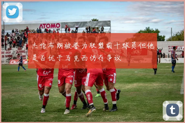 杰伦布朗被誉为联盟前十球员但他是否优于马克西仍存争议