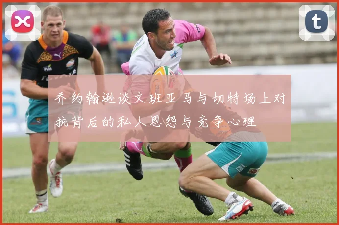 乔约翰逊谈文班亚马与切特场上对抗背后的私人恩怨与竞争心理