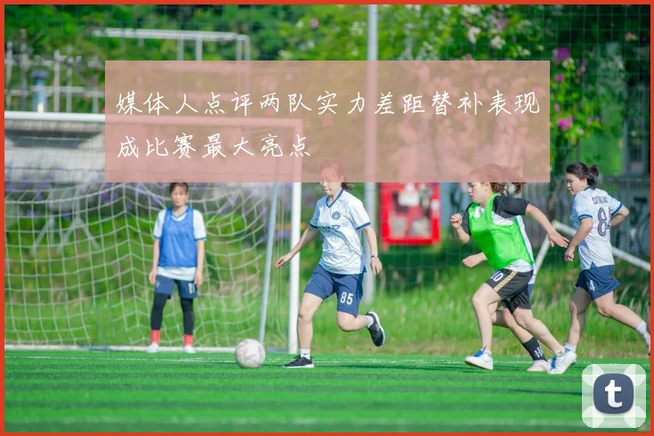 媒体人点评两队实力差距替补表现成比赛最大亮点