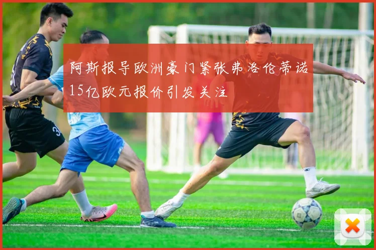 阿斯报导欧洲豪门紧张弗洛伦蒂诺15亿欧元报价引发关注
