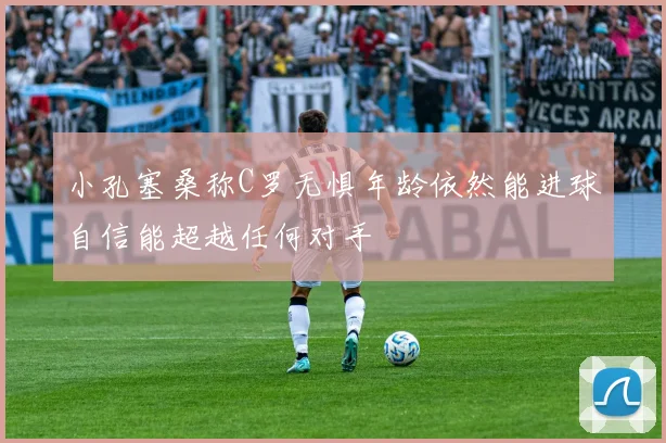 小孔塞桑称C罗无惧年龄依然能进球自信能超越任何对手
