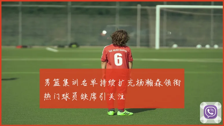 男篮集训名单持续扩充杨瀚森领衔热门球员缺席引关注