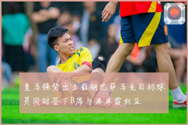 皇马强势出击截胡巴萨马竞目标球员同时签下B席与库库雷利亚